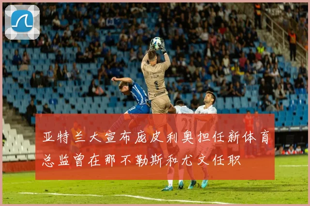 亚特兰大宣布庞皮利奥担任新体育总监曾在那不勒斯和尤文任职