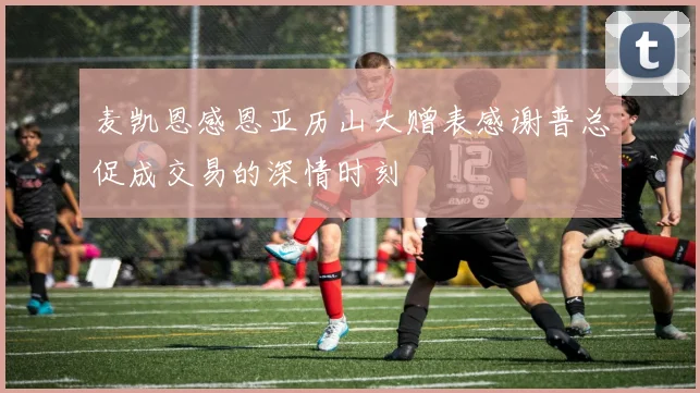 麦凯恩感恩亚历山大赠表感谢普总促成交易的深情时刻