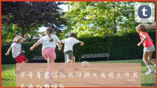 字母哥需信任伙伴热火或将允许其兄弟加盟球队