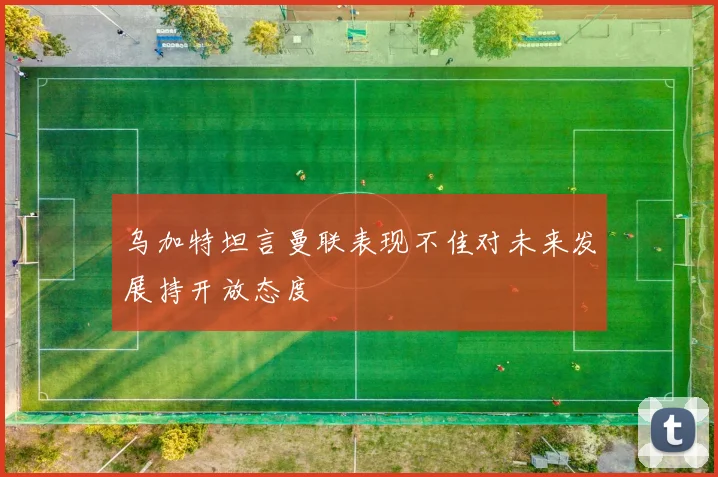 乌加特坦言曼联表现不佳对未来发展持开放态度