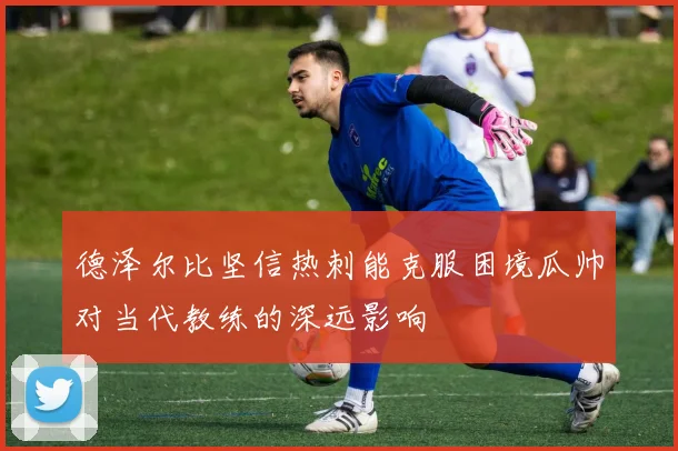 德泽尔比坚信热刺能克服困境瓜帅对当代教练的深远影响