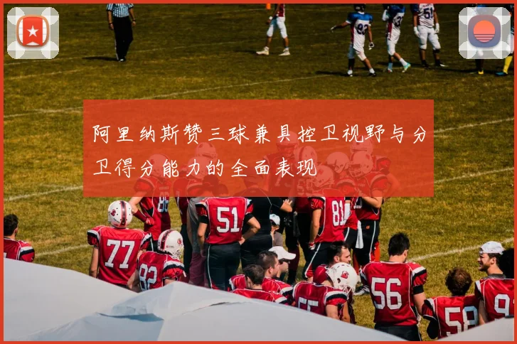 阿里纳斯赞三球兼具控卫视野与分卫得分能力的全面表现