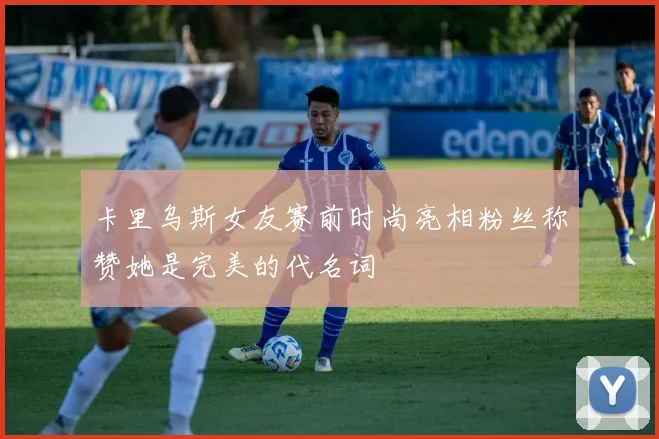 卡里乌斯女友赛前时尚亮相粉丝称赞她是完美的代名词