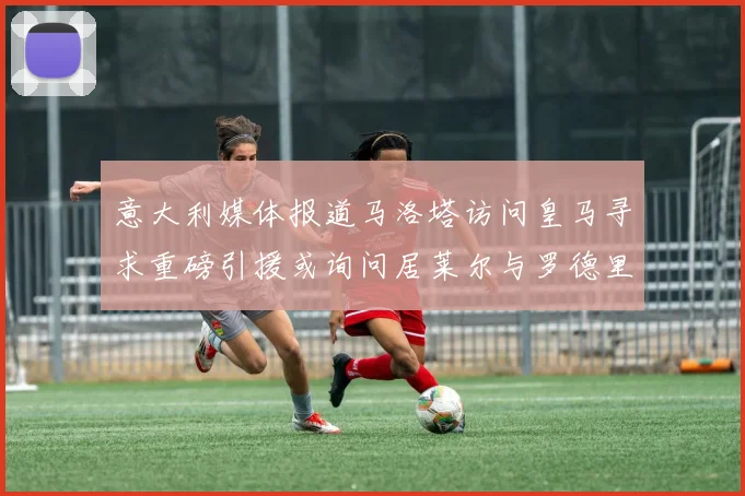 意大利媒体报道马洛塔访问皇马寻求重磅引援或询问居莱尔与罗德里戈