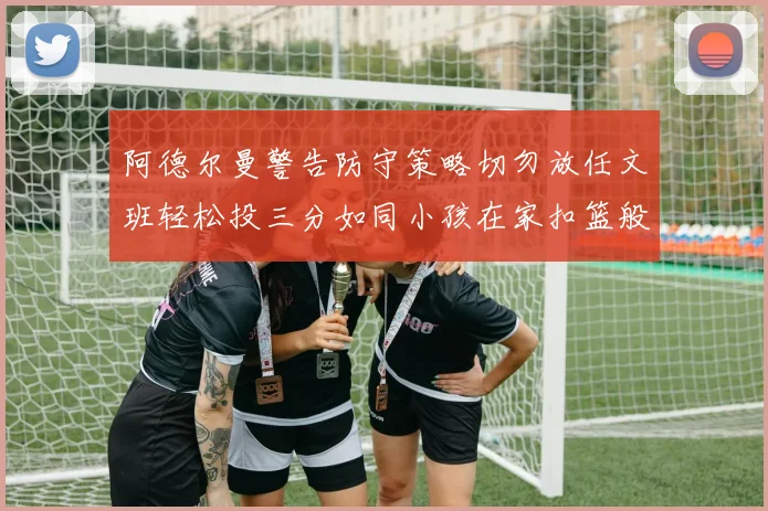 阿德尔曼警告防守策略切勿放任文班轻松投三分如同小孩在家扣篮般轻松