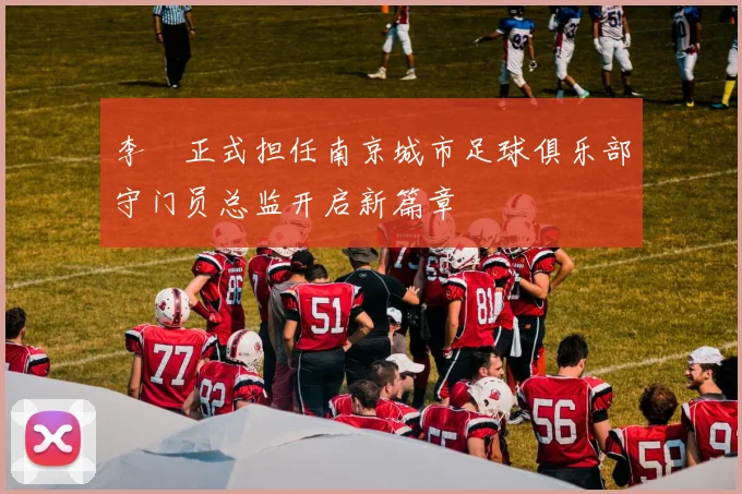 李勣正式担任南京城市足球俱乐部守门员总监开启新篇章