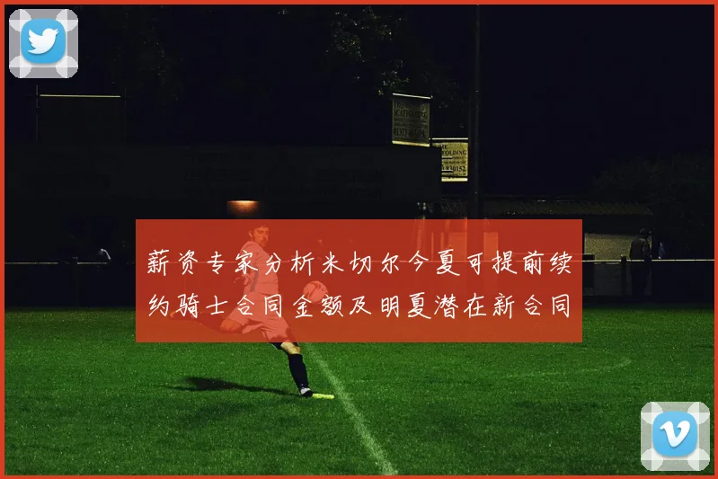 薪资专家分析米切尔今夏可提前续约骑士合同金额及明夏潜在新合同