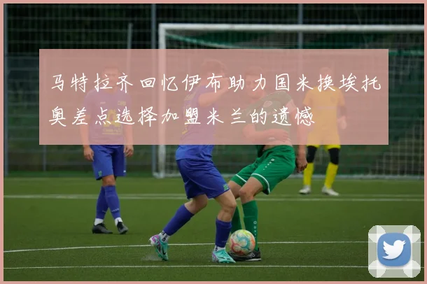 马特拉齐回忆伊布助力国米换埃托奥差点选择加盟米兰的遗憾