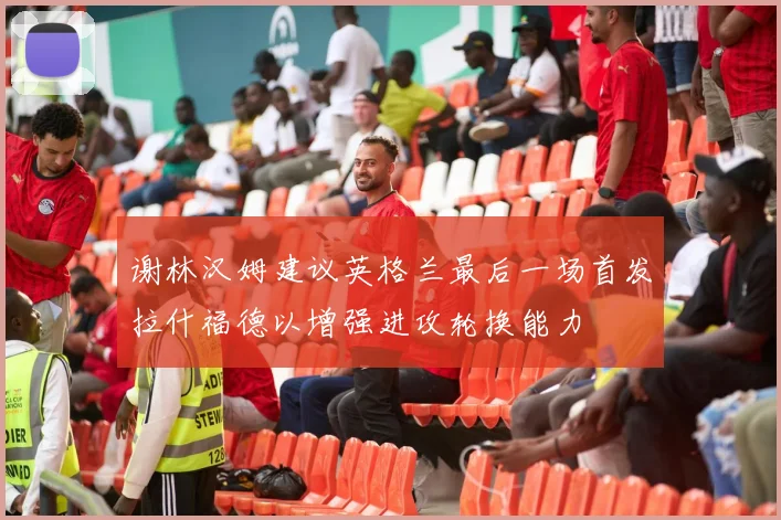 谢林汉姆建议英格兰最后一场首发拉什福德以增强进攻轮换能力