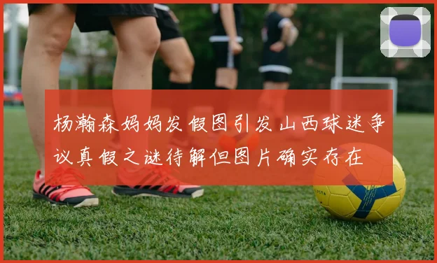 杨瀚森妈妈发假图引发山西球迷争议真假之谜待解但图片确实存在