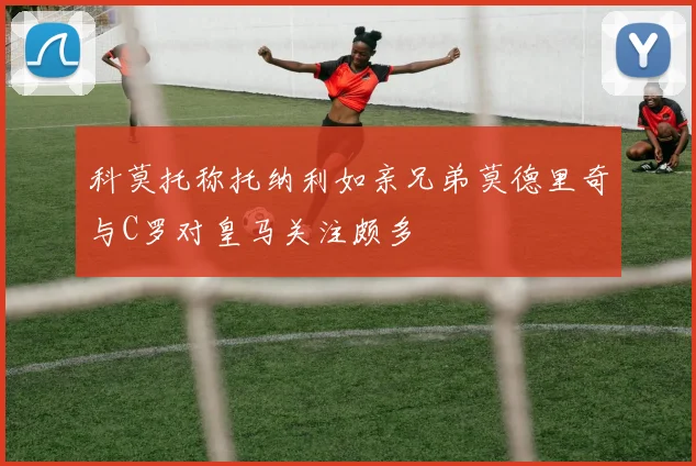 科莫托称托纳利如亲兄弟莫德里奇与C罗对皇马关注颇多