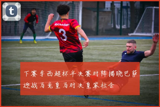 下赛季西超杯半决赛对阵揭晓巴萨迎战马竞皇马对决皇家社会