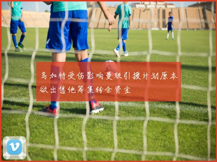 乌加特受伤影响曼联引援计划原本欲出售他筹集转会资金