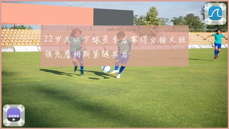22岁及以下球员季后赛得分榜文班领先詹姆斯紧随其后