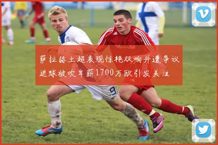 萨拉赫土超表现惊艳双响并遭争议进球被吹年薪1700万欧引发关注